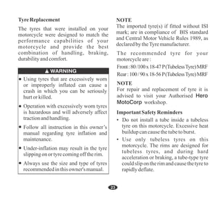 23
The tyres that were installed on your
motorcycle were designed to match the
performance capabilities of your
motorcycle and provide the best
combination of handling, braking,
durabilityandcomfort.
TyreReplacement
Always use the size and type of tyres
recommendedinthisowner's manual.
Follow all instruction in this owner’s
manual regarding tyre inflation and
maintenance.
Using tyres that are excessively worn
or improperly inflated can cause a
crash in which you can be seriously
hurtor killed.
Operation with excessively worn tyres
is hazardous and will adversely affect
tractionandhandling.
Under-inflation may result in the tyre
slippingonor tyrecomingofftherim.
For repair and replacement of tyre it is
advised to visit your Authorised Hero
MotoCorp workshop.
Rear:100/90x18-56P(TubelessTyre)MRF
The recommended tyre for your
motorcycleare:
Front:80/100x18-47P(TubelessTyre)MRF
NOTE
Important Safety Reminders
• Do not install a tube inside a tubeless
tyre on this motorcycle. Excessive heat
buildupcancausethetubetoburst.
• Use only tubeless tyres on this
motorcycle. The rims are designed for
tubeless tyres, and during hard
acceleration or braking, a tube-type tyre
could slip on the rim and cause the tyre to
rapidlydeflate.
The imported tyre(s) if fitted without ISI
mark; are in compliance of BIS standard
and Central Motor Vehicle Rules 1989, as
declaredby theTyremanufacturer.
NOTE
 