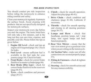 24
11. Fitting & Fasteners - check & tighten
if necessary.
12. Steering - check for smooth action and
for easymaneuverability.
11. Air Suction Valve - make sure all tube
connections are secured properly (page
57).
7. Drive Chain - check condition and
slackness (page 41-44). Lubricate if
necessary.
8. Throttle - check for smooth opening
and closing in all steering positions
(page36-37).
9. Lamps and Horn - check that
headlamp, position lamps, tail / stop
lamp, turn signal lamps and horn
functionproperly.
10. Rear View Mirror - ensure that the
rear view mirror gives a good rear view
when you aresittingon themotorcycle.
6. Clutch - check for smooth operation.
Adjust freeplay(page40-41).
1. Engine Oil Level - check and top up
engineoilifrequired(page18). Check
for leaks.
2. Fuel Level - ensure sufficient fuel is
available in the fuel tank for your
journey(page16). Checkfor leaks.
3. Front Brake - check for correct brake
fluidlevelinmastercylinder(page44).
4. Rear Brake (Disc type) - check for
correct brake fluidlevelinthe reservoir
(page46-47).
5. Tyres - check condition and pressure
(page20-21)
 