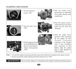 Note: • Tostarttheengineinanygearposition,press theclutchleverandpress thestarterswitch.
• Do notacceleratewhilestartingwhenthechokeleveris"ON".
25
Push the choke lever
upwards, after warming
up the engine for few
seconds. Continue
warming of the engine
until it runs smoothly
and responds to the
throttle when the choke
lever is fully upwards to
"OFF"position.
6.
Pull the choke lever
downwards as indicated
(Use choke during cold
conditions)
5. Press the starter switch.
(Alternatively, kick start
pedal can be used for
starting).
ON
OFF
RES
Find neutral position
& check N indicator
glows on instrument
cluster with ignition
“ON”.
Turn the fuel valve
“ON”.
Never run the engine in a closed area, the exhaust contains poisonous gases.
 
