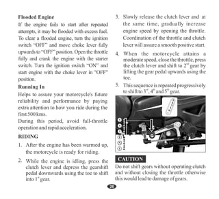 This sequenceis repeated progressively
rd th th
to shiftto 3 , 4 and 5 gear.
While the engine is idling, press the
clutch lever and depress the gearshift
pedal downwards using the toe to shift
st
into 1 gear.
When the motorcycle attains a
moderate speed, close the throttle, press
nd
the clutch lever and shift to 2 gear by
lifting the gear pedal upwards using the
toe.
26
If the engine fails to start after repeated
attempts, it may be flooded with excess fuel.
To clear a flooded engine, turn the ignition
switch “OFF” and move choke lever fully
upwards to “OFF” position. Open the throttle
fully and crank the engine with the starter
switch. Turn the ignition switch “ON” and
start engine with the choke lever in "OFF"
position.
Helps to assure your motorcycle's future
reliability and performance by paying
extra attention to how you ride during the
first500 kms.
During this period, avoid full-throttle
operationandrapidacceleration.
2
3
4
N
1
5
Do not shift gears without operating clutch
and without closing the throttle otherwise
this would lead to damageofgears.
 