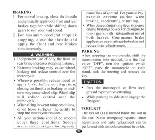 27
cause loss of control. For your safety,
exercise extreme caution when
braking, accelerating or turning.
Whendescendingalongsteepslopeuse
engine braking (power) by changing to
lower gears, with intermittent use of
both brakes. Continuous brake
applicationcanoverheatthebrakesand
reduce their effectiveness.
All your actions should be smooth
under these conditions. Sudden
acceleration,braking or turning may
PARKING
After stopping the motorcycle, shift the
transmission into neutral, turn the fuel
valve “OFF”, turn the ignition switch
“OFF”, park the motorcycle on main
stand, lock the steering and remove the
key.
Park the motorcycle on firm level
ground topreventoverturning.
While parking on side stand engage the
firstgear.
 