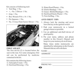 28
1. Always lock the steering and never
leavethekeyintheignitionswitch.
2. Park your motorcycle in a locked
garagewheneverpossible.
3. Use an additional anti-theft device of
goodquality.
4. Put your name, address and phone
number in this Owner's Manual and
keepitinyourmotorcycleatalltimes.
Many times stolen motorcycles are
identified by information in the Owner's
Manualsthatarestillwiththem.
NAME :_________________________
ADDRESS : _____________________
________________________________
________________________________
________________________________
PHONE NO : ____________________
ANTI-THEFT TIPS
Tool Bag- 1 No.
+, - No. 2 Driver- 1 No.
Grip- 1 No.
Box Wrench P16 x 14- 1 No.
Pin Spanner- 1 No.
No. 3 Cross Point Screw Driver- 1 No.
2
1
2) SterilisedDressing -1No.
Kitcontainsthefollowingitems:
1) AnticepticCream-1No.
5) Gauze (RolledBandage)-1No.
3) WaterProof Plaster-1No.
4) ElasticBandage-1No.
6) SterilisedElasticPlaster-1No.
7) FirstAidBag-1No.
 