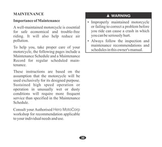 Importance of Maintenance
MAINTENANCE
A well-maintained motorcycle is essential
for safe economical and trouble-free
riding. It will also help reduce air
pollution.
To help you, take proper care of your
motorcycle, the following pages include a
Maintenance Schedule and a Maintenance
Record for regular scheduled main-
tenance.
These instructions are based on the
assumption that the motorcycle will be
used exclusively for its designed purpose.
Sustained high speed operation or
operation in unusually wet or dusty
conditions will require more frequent
service than specified in the Maintenance
Schedule.
Consult your Authorised Hero MotoCorp
workshop for recommendation applicable
toyour individualneedsanduse.
• Always follow the inspection and
maintenance recommendations and
schedulesinthisowner's manual.
• Improperly maintained motorcycle
or failing to correct a problem before
you ride can cause a crash in which
youcanbeseriouslyhurt.
30
 