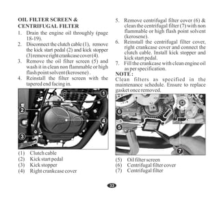 33
3. Remove the oil filter screen (5) and
wash it in clean non flammable or high
flashpointsolvent(kerosene).
4. Reinstall the filter screen with the
taperedendfacingin.
1. Drain the engine oil throughly (page
18-19).
2. Disconnect the clutch cable (1), remove
the kick start pedal (2) and kick stopper
(3)removerightcrankcasecover(4).
(1) Clutchcable
(4) Rightcrankcasecover
(3) Kickstopper
(2) Kickstartpedal
(6) Centrifugalfiltercover
(7) Centrifugalfilter
(5) Oilfilterscreen
1
4
6
5
7
2
3
Clean filters as specified in the
maintenance schedule. Ensure to replace
gasketonceremoved.
5. Remove centrifugal filter cover (6) &
clean the centrifugal filter (7) with non
flammable or high flash point solvent
(kerosene).
6. Reinstall the centrifugal filter cover,
right crankcase cover and connect the
clutch cable. Install kick stopper and
kickstartpedal.
7. Fill the crankcase with clean engine oil
asperspecification.
NOTE:
 