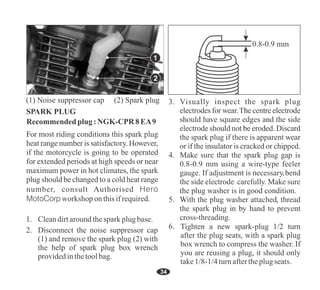 34
Recommended plug:NGK-CPR 8EA9
Tighten a new spark-plug 1/2 turn
after the plug seats, with a spark plug
box wrench to compress the washer. If
you are reusing a plug, it should only
take1/8-1/4turnaftertheplugseats.
(1) Noise suppressor cap (2) Spark plug
1. Cleandirtaroundthespark plugbase.
2. Disconnect the noise suppressor cap
(1) and remove the spark plug (2) with
the help of spark plug box wrench
providedinthetoolbag.
number, consult Authorised Hero
MotoCorp workshop onthisifrequired.
1
2
0.8-0.9 mm
 