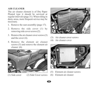 Remove the seat assembly (page 17).
Remove the side cover (1) by
removingsidecoverscrews (2).
4
35
Remove the element air cleaner
screws (5) and remove the element air
cleaner (6).
(6) Element air cleaner
(5) Element air cleaner screws
5
3
1
2
6
The air cleaner element is of Dry Paper
Pleated type it should be serviced at
regular intervals (page 31). When riding in
dusty areas, more frequent service may be
necessary.
 