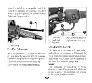 4
A
B
3
1
37
31
NOTE
The checking or adjusting of valve
clearance should be performed while the
engine is cold. The clearance will change
as theenginetemperaturerises.
DirectionA-todecreasethefreeplay
DirectionB-toincreasethefreeplay
Slide the grommet (2), loosen the lock nut
(3) and turn the adjuster (4). If required
adjustthefreeplayby turningtheadjuster.
(2) Grommet
(3) Lock nut
(4) Adjuster
2
 