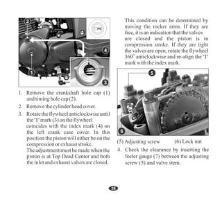 38
This condition can be determined by
moving the rocker arms. If they are
free,itisanindicationthatthevalves
are closed and the piston is in
compression stroke. If they are tight
the valves are open, rotate the flywheel
O
360 anticlockwise and re-align the 'T'
markwiththeindexmark.
1
3. Rotate the flywheel anticlockwise until
the'T' mark(3)on theflywheel
coincides with the index mark (4) on
the left crank case cover. In this
position the piston will either be on the
compressionor exhauststroke.
2. Removethecylinderheadcover.
1. Remove the crankshaft hole cap (1)
andtimingholecap(2).
The adjustmentmust be made when the
piston is at Top Dead Center and both
theinletandexhaustvalvesareclosed.
4
7
5
5 6
5
6
2
4
3
 