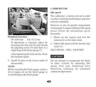 39
5
NOTE
Before inserting the feeler gauge, smear a
bit of engine oil on the feeler gauge to
avoiddamagetothefeelergauge.
IN. 0.08 mm EX. 0.12 mm
Do not attempt to compensate for faults
in other systems by adjusting idle
speed. Visit your Authorised Hero
MotoCorp workshop for scheduled
carburetoradjustment.
If adjustment is required, adjust by
loosening the lock nut (6) and turning
the adjusting screw (5) until there is a
slightdragon thefeelergauge(7).
After tightening the lock nut (6), check
theclearanceagain.
7
R/MIN
 
