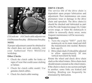 A
41
B
If proper adjustment cannot be obtained or
the clutch does not work correctly, visit
your Authorised Hero MotoCorp
workshop.
1
24
3
4
Turn the engine "OFF". park the
(3)Locknut (4) Clutchcableadjusternut
(A)Decreasefreeplay (B)Increasefreeplay
 