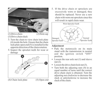 42
3
2
Inspect the sprocket teeth for wear or
damage
Turn the chain to view chain lock plate
(4) inside the hole. Ensure that the chain
lock plate open end (5) is installed in the
oppositedirectionofthechainrotation.
5
(4) Chain lock plate (5) Open end
Loosen the rear axle nut (1) and sleeve
nut(2).
Adjustment
Turn both the adjusting nuts (4) in an
equal number of turns until the correct
drive chain slack is obtained. Turn the
adjusting nut clockwise to decrease the
slack or anticlockwise to increase the
slackof thechain.
Loosenthedrivechainlocknut(3).
Park the motorcycle on its main
stand with the transmission in neutral
and the ignition switch "OFF"
position.
4
(1)Drivechain (2)Holecap
(3)Drivechainslack
1
 