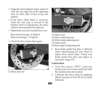 43
If the drive chain slack is excessive
when the rear axle is moved to the
furthest limit of adjustment, the drive
chainisworn andmustbereplaced.
Align the chain adjuster index mark (5)
with the rear edge (6) of the adjusting
slots on both sides of the swing arm
equally.
Tightentherearaxlenutandsleevenut.
Rearaxlenuttorque:6.8 kgf-m
Sleevenuttorque:5.9kgf-m
Checkthedrivechainslackagain.
(6) Rearedgeof adjustingslot
(2) Sleevenut
(3) Drivechainlocknut
(4) Drivechainadjustingnut
(5) Indexmark
45
(1) Rear axle nut
1
2 6
5
4
3
Turn the engine "OFF". park the
 