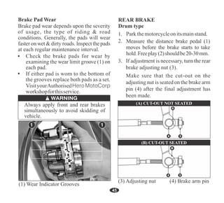 45
If either pad is worn to the bottom of
the grooves replace both pads as a set.
VisityourAuthorisedHero MotoCorp
workshopforthisservice.
(1) Wear Indicator Grooves
Parkthemotorcycleonitsmainstand.
Measure the distance brake pedal (1)
moves before the brake starts to take
hold.Freeplay(2)shouldbe20-30mm.
REAR BRAKE
Drum type
3
A
4
(A) CUT-OUT NOT SEATED
(3) Adjusting nut (4) Brake arm pin
3
B
4
(B) CUT-OUT SEATED
 