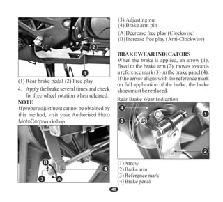 46
3 A
B
If proper adjustment cannot be obtained by
this method, visit your Authorised Hero
MotoCorp workshop.
4
2
1
When the brake is applied, an arrow (1),
fixed to the brake arm (2), moves towards
a reference mark (3) on the brake panel (4).
If the arrow aligns with the reference mark
on full application of the brake, the brake
shoes mustbereplaced.
BRAKEWEAR INDICATORS
(1)Arrow
(2)Brakearm
(4)Brakepenal
(3)Referencemark
 
