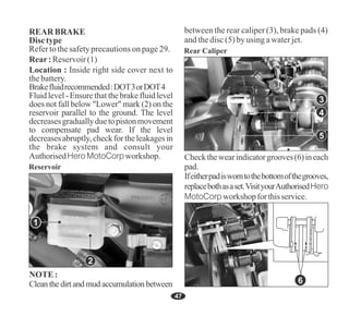 47
NOTE:
Clean the dirt and mud accumulation between
Reservoir
1
5
4
Rear Caliper
3
Ifeitherpadisworntothebottomofthegrooves,
replacebothasaset.VisityourAuthorisedHero
MotoCorpworkshopforthisservice.
Checkthewearindicatorgrooves(6)ineach
pad.
6
2
Fluidlevel-Ensurethatthebrakefluidlevel
does not fall below "Lower" mark (2) on the
reservoir parallel to the ground. The level
decreasesgraduallyduetopistonmovement
to compensate pad wear. If the level
decreasesabruptly,checkfortheleakagesin
the brake system and consult your
AuthorisedHero MotoCorpworkshop.
Location : Inside right side cover next to
thebattery.
Refertothesafetyprecautionsonpage29.
Rear:Reservoir(1)
REAR BRAKE
Disctype
Brakefluidrecommended:DOT3orDOT4
between the rear caliper (3), brake pads (4)
andthedisc(5) byusingawaterjet.
 