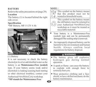 48
Refertothesafetyprecautionson(page29).
BATTERY
Location
The battery (1) is located behind the right
side cover.
It is not necessary to check the battery
electrolyte level or add distilled water as the
battery is an Maintenance-Free (sealed)
type. If your battery seems weak and/or
electrolyte is leaking (causing hard starting
or other electrical troubles), contact your
AuthorisedHeroMotoCorpworkshop.
*MFstands forMaintenanceFree
Specification
*MF Battery, MF-5:12V 4 Ah
Your battery is a Maintenance-Free
(sealed) type and can be permanently
damagedifthesealingstripisremoved.
An improperly disposed battery can be
harmful to the environment and human
health. Always confirm local
regulationsfor batterydisposal.
This symbol on the battery means
that this product must not be
treatedashouseholdwaste.
This symbol on the battery means
the old battery must be returned to
your Authorised HeroMotoCorp
workshop as it must be treated as
recyclablematerial.
1
The battery gives off explosive
hydrogen gas during normal
operation.
Wear protective clothing and a face
shield, or have skilled mechanic do the
batterymaintenance.
Aspark or flame can cause the battery
to explode with enough force to
seriouslyhurtyou.
NOTE :
(1) Battery
 