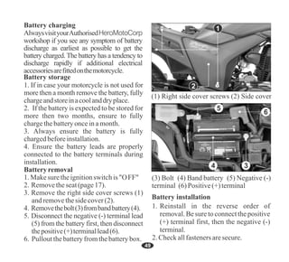 49
AlwaysvisityourAuthorisedHeroMotoCorp
workshop if you see any symptom of battery
discharge as earliest as possible to get the
battery charged. The battery has a tendency to
discharge rapidly if additional electrical
accessoriesarefittedonthemotorcycle.
Battery charging
Battery storage
1. If in case your motorcycle is not used for
more then a month remove the battery, fully
chargeandstoreinacoolanddryplace.
6. Pulloutthebatteryfromthebatterybox.
3. Remove the right side cover screws (1)
andremovethesidecover(2).
Batteryremoval
3. Always ensure the battery is fully
chargedbeforeinstallation.
1.Makesure theignitionswitchis "OFF"
2. Removetheseat(page17).
5. Disconnect the negative (-) terminal lead
(5) from the battery first, then disconnect
thepositive(+)terminallead(6).
4. Ensure the battery leads are properly
connected to the battery terminals during
installation.
2. If the battery is expected to be stored for
more then two months, ensure to fully
chargethebatteryonceinamonth.
4. Removethebolt(3)frombandbattery(4).
Battery installation
2.Checkallfastenersaresecure.
1. Reinstall in the reverse order of
removal. Be sure to connect the positive
(+) terminal first, then the negative (-)
terminal.
2
1
5
6
3
4
(1) Right side cover screws (2) Side cover
(3) Bolt (4) Band battery (5) Negative (-)
terminal (6) Positive(+)terminal
 