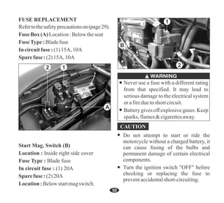 50
Fuse Box(A) Location:Belowtheseat
FuseType: Bladefuse
In circuitfuse : (1) 15A, 10A
Sparefuse : (2) 15A, 10A
Refertothesafetyprecautionson(page29).
FUSE REPLACEMENT
Never use a fuse with a different rating
from that specified. It may lead to
serious damage to the electrical system
orafireduetoshort circuit.
Battery gives off explosive gases. Keep
sparks, flames&cigarettesaway.
Start Mag. Switch (B)
Location : Inside right side cover
Fuse Type : Blade fuse
In circuit fuse : (1) 20A
Sparefuse : (2) 20A
Location:Belowstartmagswitch.
2
B
1
2 1
A
Do not attempt to start or ride the
motorcycle without a charged battery, it
can cause fusing of the bulbs and
permanent damage of certain electrical
components.
Turn the ignition switch "OFF" before
checking or replacing the fuse to
preventaccidentalshort-circuiting.
 