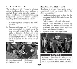 51
B
A
HEADLAMP ADJUSTMENT
Headlamp is preset. However in case of
adjustment required, please follow the
steps asgivenbelow:
3. Adjust the headlamp beam by
loosening the bolt (1) and moving the
headlamp unit forward and backward
for correctfocus adjustment.
2. Parkthemotorcycleonlevelground.
1. Headlamp adjustment is done by the
loosening the bolt (1) located below the
headlamp.
4. Tightentheboltafteradjustment.
An improperly adjusted headlamp may
blind oncoming rider/driver or it may
fail to light the road for a safe distance.
2
1
1
STOP LAMP SWITCH
Stop lamp switch
The stop lamp switch (1) must be adjusted
so that stop lamp glows when rear brake is
applied. Rear brake free play (page 45)
should be adjusted before performing stop
lamp switch adjustment.The procedure for
adjustingstop lampswitchis asfollows :
Turn the adjusting nut (2) to position
stop lamp switch at a point where the
stop lamp glows just before the brake
pedal is depressed to the limit of its
free play. Turn the adjusting nut in
direction (A) to advance switch timing
or in direction (B) to retard switch
timing.
 