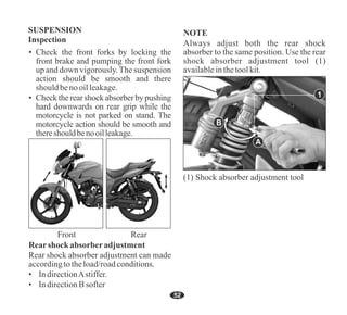 52
Rear shock absorber adjustment can made
accordingtotheload/roadconditions.
• IndirectionAstiffer.
Rearshock absorberadjustment
• IndirectionBsofter
Always adjust both the rear shock
absorber to the same position. Use the rear
shock absorber adjustment tool (1)
availableinthetoolkit.
NOTE
(1) Shock absorber adjustment tool
A
B
• Check the front forks by locking the
front brake and pumping the front fork
up and down vigorously.The suspension
action should be smooth and there
should benooilleakage.
• Check the rear shock absorber by pushing
hard downwards on rear grip while the
motorcycle is not parked on stand. The
motorcycle action should be smooth and
thereshouldbenooilleakage.
1
 