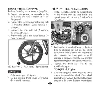 Refertothesafetyprecautionson(page29).
3. Remove the front axle nut (2) remove
theaxleandwheel.
FRONTWHEELREMOVAL
1. Support the motorcycle securely on the
main stand and raise the front wheel off
theground.
2. Remove the speed sensor cable stay bolt
(1) from the left fork leg and remove the
clamper.
4. Remove the collar and speed sensor (3)
fromthewheel.
53
FRONTWHEELINSTALLATION
1. Install the side collar (1) to the right side
of the wheel hub and then install the
speed sensor (2) on the left side of the
wheelhub.
TORQUE:5.9kgf-m
2. Position the front wheel between the fork
legs by aligning the slot on the speed
sensor with the lug on the fork leg and the
disc between the brake pads to avoid
damage to the pads. Inserttheaxlefromthe
rightsidethroughtheforklegsandwheelhub.
3. Tighten the front axle nut to the
specifiedtorque.
4. After installing the wheel apply the brake
several times and then check if the wheel
rotatesfreely.Recheckthewheelifthebrake
drags or if the wheel does not rotate freely.
1
2
1
2
3
(1) Stay bolt (2) Axle nut (3) Speed sensor
• Do not operate front brake lever when
thewheelis removed.
• Axlenuttorque:6.3kg-m.
 