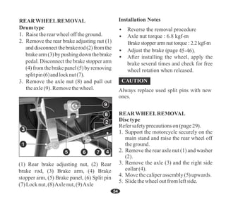 54
(1) Rear brake adjusting nut, (2) Rear
brake rod, (3) Brake arm, (4) Brake
stopper arm, (5) Brake panel, (6) Split pin
(7)Locknut,(8)Axlenut,(9)Axle
3
Axle nut torque : 6.8 kgf-m
45-46).
Brake stopper arm nut torque : 2.2 kgf-m
Always replace used split pins with new
ones.
REARWHEELREMOVAL
Drum type
1. Raisetherearwheelofftheground.
3. Remove the axle nut (8) and pull out
theaxle(9). Removethewheel.
2. Remove the rear brake adjusting nut (1)
anddisconnectthebrakerod(2)fromthe
brakearm(3)bypushingdownthebrake
pedal. Disconnect the brake stopper arm
(4)fromthebrakepanel(5)byremoving
splitpin(6)andlocknut(7).
Disctype
Refersafetyprecautionson(page29).
1. Support the motorcycle securely on the
main stand and raise the rear wheel off
theground.
2. Remove the rear axle nut (1) and washer
(2).
3. Remove the axle (3) and the right side
collar(4).
4. Movethecaliperassembly(5)upwards.
REARWHEELREMOVAL
5. Slidethewheeloutfromleftside.
 