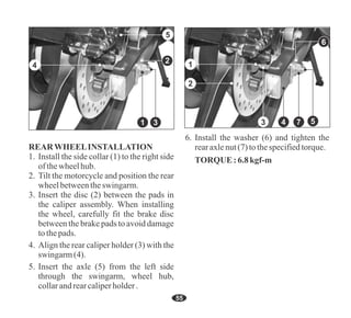55
4. Align the rear caliper holder (3) with the
swingarm(4).
5. Insert the axle (5) from the left side
through the swingarm, wheel hub,
collarandrearcaliperholder.
1. Install the side collar (1) to the right side
ofthewheelhub.
3. Insert the disc (2) between the pads in
the caliper assembly. When installing
the wheel, carefully fit the brake disc
between the brake pads to avoid damage
tothepads.
REARWHEELINSTALLATION
2. Tilt the motorcycle and position the rear
wheelbetweentheswingarm.
6. Install the washer (6) and tighten the
rearaxlenut(7) tothespecifiedtorque.
TORQUE:6.8kgf-m
5
1
2
3 4 7
6
1
5
4
3
2
 