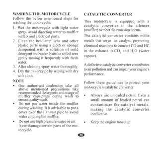 50
56
Do not put water inside the muffler
during washing. It is advisable to put a
cover over the Exhaust pipe to avoid
waterenteringthemuffler.
This motorcycle is equipped with a
catalytic converter in the silencer
(muffler)tomeettheemissionnorms.
headlamp
Our authorised dealership take all
above mentioned precautions like
recommended detergents and usage of
muffler caps/plugs during wash to
ensurequalitywash.
 