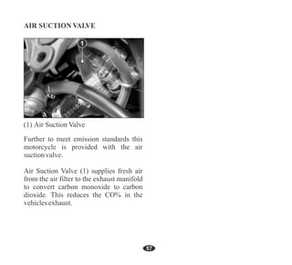 57
Further to meet emission standards this
motorcycle is provided with the air
suctionvalve.
Air Suction Valve (1) supplies fresh air
from the air filter to the exhaust manifold
to convert carbon monoxide to carbon
dioxide. This reduces the CO% in the
vehiclesexhaust.
1
 