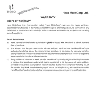 Hero MotoCorp Ltd.
Hero MotoCorp Ltd. (hereinafter called ‘Hero MotoCorp') warrants its Hunk vehicles,
assembled/manufactured in its Plants and sold through its to be free from any
channel partners,
defect-both in material and workmanship, under normal use and conditions, subject to the following
terms & conditions.
a) vehicle is warranted for a period of 5 years or 70000 Km, whichever is earlier, from the
Hunk
date of purchase.
Terms & conditions
b) It is advised that the purchaser avails all free and paid services from the Hero MotoCorp’s
authorized workshop as per the recommended schedule, to be eligible for warranty benefits.
Each paid service should be availed within 90 days from the date of previous service or as per the
recommended schedule, whichever is earlier.
c) If any is observed in vehicle, Hero MotoCorp's only obligation/ liability is to repair
problem Hunk
or replace that part/those parts which is/are considered to be the cause of such ,
problem
provided however that such has not resulted due to misuse/improper handling etc. of
problem
the vehicle. Any vehicle needing repair should be brought along with owner's manual to
Hunk
Hero MotoCorp's authorized workshop for necessary inspection and carrying rectification job.
 