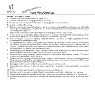 Hero MotoCorp Ltd.
1. 18 months from date of sale of vehicle or 20000 km. or
3. 3 months idle period is allowed from the date of charging to date of sale on vehicle.
Terms and condition of warranty
1. Batteries are warranted against all defects in material and workmanship. Liability under this warranty is limited to
making good of defects rising solely from the use of faulty material or workmanship during manufacturing and
developing under proper use.
BATTERY WARRANTY PERIOD
2. 21 months from the date of charging (whichever is earlier).
6. Recharging is not covered under the purview of this warranty and shall be billed as extra. However, FOC battery
replacement/ repair includes cost of charging.
9. Adjudication and settlement of claim will take a couple of days as a battery has to be tested for the reported
failure.
11. If a battery which is not recommended is fitted on the vehicle then such battery will not carry any warranty.
2. In the event of any complaint the battery is to be returned complete with electrolyte to nearest battery service
station or any OEM dealer. On inspection, battery would be returned or replaced.
The warranty commences from the date of delivery to the original purchase of the vehicle.
3. This warranty card accompanies a battery sold as OEM fitment only. Claims should be supported with vehicle
purchase invoice to enable processing.
8. Breakage of container and cover do not come under the purview of this warranty.
7. This warranty does not cover damage to the battery caused by faulty electrical systems, incorrect charging and
filling, improper handling of the battery by unauthorized dealers/auto electricians, maintenance, willfull abuse,
destruction by fire, collusion, theft or recharging.
1 .
0 In case of tempering of the original wiring circuit in any manner whatsoever.
4. The right to determine whether a battery needs repair or totally replacement lies with the company. In case where
the battery is replaced, the defective battery becomes the property of the company and no scrap rebate will be
given for it. The warranty period on the battery being repaired/replaced shall commence from the date of sale of
the original battery as stated in the original warranty card.
12. The applicable taxes which is leviable on the battery under repair or replacement will be borne by the customer.
13. Customers are deemed to have read, understood and agreed to these conditions at the time of purchase of the
vehicle.
5 All liabilities under this warranty will cease if the battery is used on the vehicle other than that on which the battery
.
was originally fitted and on the expiry of the warranty period as mentioned above.
 