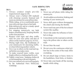 1. Always conduct simple pre-ride
inspection(ref.pageno 24).
5. For stopping motorcycle, use both
brakes simultaneously, keeping throttle
inthecloseposition.
7. During night time, dip headlamps of
your motorcycle for oncoming traffic,
or when followinganothervehicle.
Do's:
6. Respect road signs and obey traffic
rules for your own safety and that of
otherson theroad(ref.pageno. 62-63).
3. While riding, sit in a comfortable posi-
tionwithyourlegsclosetofueltank.
4. Ride defensively and at a steady speed
(between40-50 km/hr).
2. Always wear a helmet (ISI marked)
with chinstrap securely fastened and
insiston ahelmetfor your pillionrider.
11. Get your motorcycle serviced regularly
by the Authorised Hero MotoCorp
workshop.
8. Give way to others on the road and sig-
nalbeforeyoumakeaturn.
9. To make yourself more visible, wear
brightreflectiveclothingthatfitswell.
10.Tightly wrap loose / hanging clothes &
avoidentanglingwithmovingparts.
motorcycle.
muffler.
 