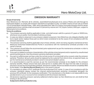 Hero MotoCorp Ltd.
h) It is mandatory to obtain a PUC certificate from the Authorised PUC center. In case of non-compliance with the
emission standards please contact the /authorised workshop immediately alongwith the
channel partner
previous OK certificate, for the necessary rectification. The manufacturer or the dealer is not responsible for any
penalty levied on you on account of non-compliance with the emission standards.
i) All decisions regarding emission warranty settlement shall be taken by Hero MotoCorp Ltd. and shall be final
binding on all concerned.
a) The emission warranty shall be applicable in India and shall remain valid for a period of 3 years or 30000 kms,
whichever occurs earlier, from the date of vehicle purchase.
d) The customer should follow the recommended parts replacement as per the maintenance schedule in order to
avail the emission warranty.
b) In case any defect is observed in any emission-related component, Hero MotoCorp only obligation/liability shall
be to repair and/or replace those part (s) which is/are considered to be the cause of non-compliance with the
emission standards.
c) The emission warranty shall be applicable only to those vehicles, which are being regularly maintained at Hero
MotoCorp Authorised Dealers/Service Points in accordance with the maintenance schedule provided in the
owner's manual.
e) If any part (s) related to emission characteristics of the vehicles is/are tampered and/or repaired by unauthorised
person/workshops etc, then the emission warranty shall stand cancelled.
f) Any part (s) suffering wear and tear under the normal course of running shall not be covered under the emission
warranty. Therefore, all such parts should be replaced by the customer from time to time, on payment basis, as
per the maintenance schedule provided in owner's manual and dealer's advice.
g) It is recommended to avail the services as per the recommended schedule to be eligible for the emission
warranty benefits. Please ensure that each paid service is availed within 90 days from the date of previous
services or as per the recommended schedule, whichever is earlier.All service details should be completely filled
by the dealer, in the Service Record Sheet given in the owner's manual.
Hero MotoCorp Ltd. Warrants all its vehicles, assembled/manufactured at its various Plants and sold through its
Authorised dealers, to comply with emission standards as specified in S.No. 5 of table in item(i) of sub rule (2) of Rule
115 of Central Motor Vehicles Rules, 1989, which stipulates that "Idle CO (Carbon monoxide) emission limit for all two
wheeled petrol driven vehicles shall not exceed 3.0 percent by volume and HC (Hydro Carbon) 3000 ppm, subject to
following terms & conditions.
Terms & conditions
EMISSION WARRANTY
Scope of warranty
Subjected to Delhi jurisdiction only.
 