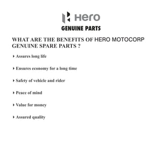 WHAT ARE THE BENEFITS OF HERO MOTOCORP
GENUINE SPARE PARTS ?
4Value for money
4Ensures economy for a long time
4Assured quality
4Peace of mind
4Assures long life
4Safety of vehicle and rider
 