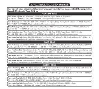 Foranyofyourservicerelatedquery/requirementsyoumaycontacttherespective
Zonal/Regional/AreaOffices
Hero MotoCorp Ltd., Flat No: 1002. 10th Floor, Martin Burn Business Park, BP3, Salt Lake, Sector-V, Kolkata-700091,
WestBengal,India.Tel:+91-33-44026841,+91-33-44026830,E-mail:kolkata@heromotocorp.com
Hero MotoCorp Ltd., Odyssa Business Centre, Plot no. 30, 30/982, 172/1030, 4th Floor Cuttack, Bhubaneshwar highway road,
Rasulgarh,Bhubaneswar-751010,Odisha,India.Tel:+91-674-2581161,62,63,64,E-mail:bhubaneshwar@heromotocorp.com
Hero MotoCorp Ltd., Yash Heights, 1st Floor Bariatu Road, Above Basudeb Tata Showroom Ranchi-834009, Jharkhand,
India.Tel:+91-651-2542222,2542224,2542225,E-mail:ranchi@heromotocorp.com
Tel:+919334280555/7004569648E-mail:patna@heromotocorp.com
HeroMotoCorpLtd.,SaiCorporatePark,ABlock,6thFloor,Rukanpura,BaileyRoadPatna,Bihar–800014
EAST ZONE
Hero MotoCorp Ltd., 3rd Floor, Tower-A, DLF Centre Court, Sector-42, Golf Course Road, DLF Phase 5,
Gurgaon-122002,Haryana,India.Tel:0124-4754800,E-mail:delhi@heromotocorp.com
HeroMotoCorpLtd.,S.C.O-367-368,FirstFloor,Sector-34A,Chandigarh-160022,India.
Tel:+91-172-2623773,2623774,2623775,E-mail:chandigarh@heromotocorp.com
HeroMotoCorpLtd.,KapoorTowers,PlotNo-284,15-B,RajpurRoad,Dehradun-248001,India.
Tel:0135-2714661,2713662,2714663,E-mail:dehradun@heromotocorp.com
NORTH ZONE
HeroMotoCorpLtd.,No.209-210,GanpatiPlaza,M.I.Road,Jaipur-302001,(Rajasthan).
Tel:+911412389031,+911412389156,E-mail:jaipur@heromotocorp.com
Hero MotoCorp Ltd., Third Floor, Alankar Palace, Plot No. 11, Zone II, M.P. Nagar Bhopal-462011, India.
Tel: +91-755-4203160, 2553697, 4272429, 2550086, E-mail: bhopal@heromotocorp.com
HeroMotoCorpLtd.,Maloo-01,601-602,6thFloor,PlotNo.26C,SchemeNo.94,RingRoad,Indore,M.P.-452010,
Tel:+91-731-4978269,70,E-mail:indore@heromotocorp.com
CENTRAL ZONE
HeroMotoCorpLtd.,Office.No.401,4thFloor,Offizo,MagnetoMall,Labhandi,G.E.Road,Raipur-492001,(Chhattisgarh)
Tel:+91-771-4034749, E-mail:raipur@heromotocorp.com
Hero MotoCorp Ltd., Office No. 705-706, 7th Floor, Fun Square, Durga Nursery Road, Udaipur -313001 (Rajasthan).
Tel:+910294-2980578,79,E-mail:udaipur@heromotocorp.com
Hero MotoCorp Ltd., 602, 6th Floor, Office Tower-1, Plot No BW58, Logix City Center, Sector-32, Noida – 201301.
Tel:0120-4631000,E-mail:noida@heromotocorp.com
ZONAL/REGIONAL/AREA OFFICES
 