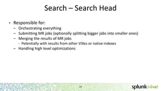 Search – Search Head
•

Responsible for:
– Orchestrating everything
– Submitting MR jobs (optionally splitting bigger jobs into smaller ones)
– Merging the results of MR jobs
 Potentially with results from other VIXes or native indexes
– Handling high level optimizations

19

 