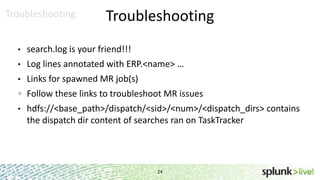 Troubleshooting

Troubleshooting

•

search.log is your friend!!!

•

Log lines annotated with ERP.<name> …

•

Links for spawned MR job(s)
Follow these links to troubleshoot MR issues

•

hdfs://<base_path>/dispatch/<sid>/<num>/<dispatch_dirs> contains
the dispatch dir content of searches ran on TaskTracker

24

 