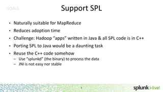 GOALS

Support SPL

•

Naturally suitable for MapReduce

•

Reduces adoption time

•

Challenge: Hadoop “apps” written in Java & all SPL code is in C++

•

Porting SPL to Java would be a daunting task

•

Reuse the C++ code somehow
– Use “splunkd” (the binary) to process the data
– JNI is not easy nor stable

5

 
