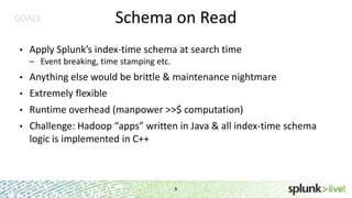 GOALS
•

Schema on Read

Apply Splunk’s index-time schema at search time
– Event breaking, time stamping etc.

•

Anything else would be brittle & maintenance nightmare

•

Extremely flexible

•

Runtime overhead (manpower >>$ computation)

•

Challenge: Hadoop “apps” written in Java & all index-time schema
logic is implemented in C++

6

 