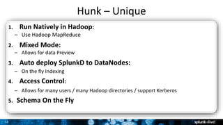 13
Hunk – Unique
1
1. Run Natively in Hadoop:
– Use Hadoop MapReduce
2. Mixed Mode:
– Allows for data Preview
3. Auto deploy SplunkD to DataNodes:
– On the fly Indexing
4. Access Control:
– Allows for many users / many Hadoop directories / support Kerberos
5. Schema On the Fly
 