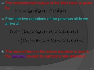  The reconstructed output of the filter bank is given
by
 From the two equations of the previous slide we
arrive at
 The second term in the above equation is due to
the aliasing caused by sampling rate alteration
)
(
)
(
)
(
)
(
)
( z
V
z
G
z
V
z
G
z
Y 1
1
0
0 

^ ^
)
(
)}
(
)
(
)
(
)
(
{
)
( z
X
z
G
z
H
z
G
z
H
z
Y 1
1
0
0
2
1


)
(
)}
(
)
(
)
(
)
(
{ z
X
z
G
z
H
z
G
z
H 



 1
1
0
0
2
1
13-07-2022 10
 