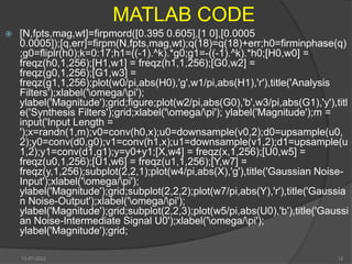 MATLAB CODE
 [N,fpts,mag,wt]=firpmord([0.395 0.605],[1 0],[0.0005
0.0005]);[q,err]=firpm(N,fpts,mag,wt);q(18)=q(18)+err;h0=firminphase(q)
;g0=fliplr(h0);k=0:17;h1=((-1).^k).*g0;g1=-((-1).^k).*h0;[H0,w0] =
freqz(h0,1,256);[H1,w1] = freqz(h1,1,256);[G0,w2] =
freqz(g0,1,256);[G1,w3] =
freqz(g1,1,256);plot(w0/pi,abs(H0),'g',w1/pi,abs(H1),'r'),title('Analysis
Filters');xlabel('omega/pi');
ylabel('Magnitude');grid;figure;plot(w2/pi,abs(G0),'b',w3/pi,abs(G1),'y'),titl
e('Synthesis Filters');grid;xlabel('omega/pi'); ylabel('Magnitude');m =
input('Input Length =
');x=randn(1,m);v0=conv(h0,x);u0=downsample(v0,2);d0=upsample(u0,
2);y0=conv(d0,g0);v1=conv(h1,x);u1=downsample(v1,2);d1=upsample(u
1,2);y1=conv(d1,g1);y=y0+y1;[X,w4] = freqz(x,1,256);[U0,w5] =
freqz(u0,1,256);[U1,w6] = freqz(u1,1,256);[Y,w7] =
freqz(y,1,256);subplot(2,2,1);plot(w4/pi,abs(X),'g'),title('Gaussian Noise-
Input');xlabel('omega/pi');
ylabel('Magnitude');grid;subplot(2,2,2);plot(w7/pi,abs(Y),'r'),title('Gaussia
n Noise-Output');xlabel('omega/pi');
ylabel('Magnitude');grid;subplot(2,2,3);plot(w5/pi,abs(U0),'b'),title('Gaussi
an Noise-Intermediate Signal U0');xlabel('omega/pi');
ylabel('Magnitude');grid;
13-07-2022 12
 