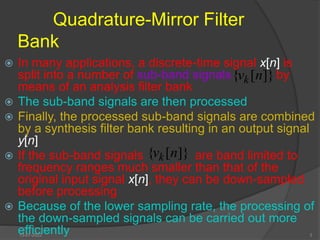 Quadrature-Mirror Filter
Bank
 In many applications, a discrete-time signal x[n] is
split into a number of sub-band signals by
means of an analysis filter bank
 The sub-band signals are then processed
 Finally, the processed sub-band signals are combined
by a synthesis filter bank resulting in an output signal
y[n]
 If the sub-band signals are band limited to
frequency ranges much smaller than that of the
original input signal x[n], they can be down-sampled
before processing
 Because of the lower sampling rate, the processing of
the down-sampled signals can be carried out more
efficiently
]}
[
{ n
vk
]}
[
{ n
vk
13-07-2022 3
 