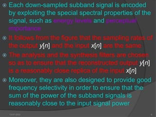 Each down-sampled subband signal is encoded
by exploiting the special spectral properties of the
signal, such as energy levels and perceptual
importance
 It follows from the figure that the sampling rates of
the output y[n] and the input x[n] are the same
 The analysis and the synthesis filters are chosen
so as to ensure that the reconstructed output y[n]
is a reasonably close replica of the input x[n]
 Moreover, they are also designed to provide good
frequency selectivity in order to ensure that the
sum of the power of the subband signals is
reasonably close to the input signal power
13-07-2022 6
 
