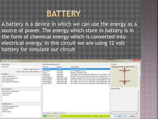 A battery is a device in which we can use the energy as a
source of power. The energy which store in battery is in
the form of chemical energy which is converted into
electrical energy. In this circuit we are using 12 volt
battery for simulate our circuit
 