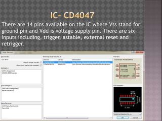 There are 14 pins available on the IC where Vss stand for
ground pin and Vdd is voltage supply pin. There are six
inputs including, trigger, astable, external reset and
retrigger.
 