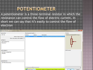 A potentiometer is a three-terminal resistor in which the
resistance can control the flow of electric current. In
short we can say that it’s easily to control the flow of
electron
 