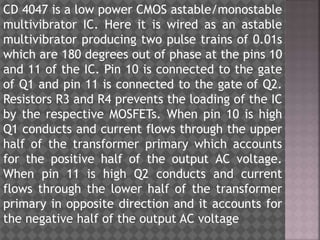 CD 4047 is a low power CMOS astable/monostable
multivibrator IC. Here it is wired as an astable
multivibrator producing two pulse trains of 0.01s
which are 180 degrees out of phase at the pins 10
and 11 of the IC. Pin 10 is connected to the gate
of Q1 and pin 11 is connected to the gate of Q2.
Resistors R3 and R4 prevents the loading of the IC
by the respective MOSFETs. When pin 10 is high
Q1 conducts and current flows through the upper
half of the transformer primary which accounts
for the positive half of the output AC voltage.
When pin 11 is high Q2 conducts and current
flows through the lower half of the transformer
primary in opposite direction and it accounts for
the negative half of the output AC voltage
 