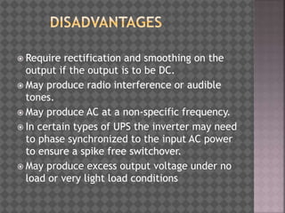  Require rectification and smoothing on the
output if the output is to be DC.
 May produce radio interference or audible
tones.
 May produce AC at a non-specific frequency.
 In certain types of UPS the inverter may need
to phase synchronized to the input AC power
to ensure a spike free switchover.
 May produce excess output voltage under no
load or very light load conditions
 
