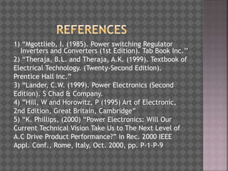 1) “Mgottlieb, I. (1985). Power switching Regulator
Inverters and Converters (1st Edition). Tab Book Inc.’’
2) “Theraja, B.L. and Theraja, A.K. (1999). Textbook of
Electrical Technology. (Twenty-Second Edition).
Prentice Hall Inc.”
3) “Lander, C.W. (1999). Power Electronics (Second
Edition). S Chad & Company.
4) ”Hill, W and Horowitz, P (1995) Art of Electronic,
2nd Edition, Great Britain, Cambridge”
5) “K. Phillips, (2000) “Power Electronics: Will Our
Current Technical Vision Take Us to The Next Level of
A.C Drive Product Performance?” in Rec. 2000 IEEE
Appl. Conf., Rome, Italy, Oct. 2000, pp. P-1–P-9
 